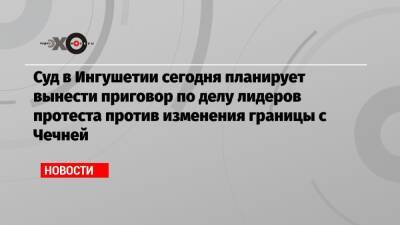 Суд в Ингушетии сегодня планирует вынести приговор по делу лидеров протеста против изменения границы с Чечней - echo.msk.ru - респ. Ингушетия - респ. Чечня - Магас