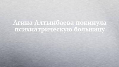 Агина Алтынбаева - Агина Алтынбаева покинула психиатрическую больницу - chelny-izvest.ru - Набережные Челны