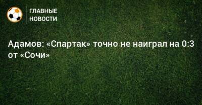 Денис Адамов - Адамов: «Спартак» точно не наиграл на 0:3 от «Сочи» - bombardir.ru - Сочи