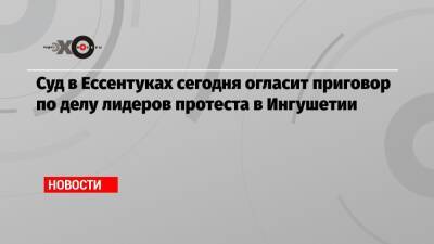 Суд в Ессентуках сегодня огласит приговор по делу лидеров протеста в Ингушетии - echo.msk.ru - Москва - респ. Ингушетия