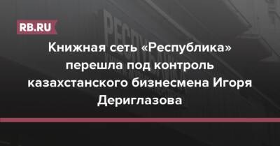 Книжная сеть «Республика» перешла под контроль казахстанского бизнесмена Игоря Дериглазова - rb.ru - Россия - Казахстан
