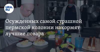 Осужденных самой страшной пермской колонии накормят лучшие повара - ura.news - Пермский край