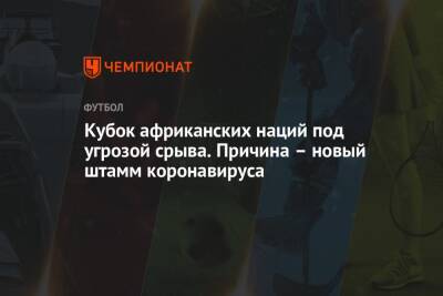 Кубок африканских наций под угрозой срыва. Причина – новый штамм коронавируса - championat.com - Камерун