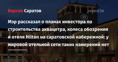 Мэр рассказал о планах инвестора по строительства аквацетра, колеса обозрения и отеля Hilton на саратовской набережной: у мировой отельной сети таких намерений нет - nversia.ru - Россия - Саратов