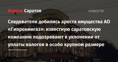 Следователи добились ареста имущества АО «Гипрониигаз»: известную саратовскую компанию подозревают в уклонении от уплаты налогов в особо крупном размере - nversia.ru - Россия - Саратов