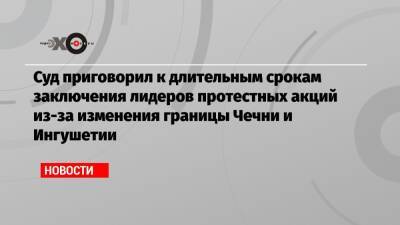 Суд приговорил к длительным срокам заключения лидеров протестных акций из-за изменения границы Чечни и Ингушетии - echo.msk.ru - респ. Ингушетия - респ. Чечня