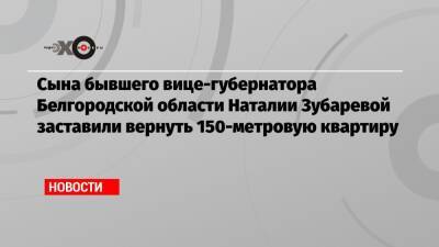 Алексей Навальный - Вячеслав Гладков - Сына бывшего вице-губернатора Белгородской области Наталии Зубаревой заставили вернуть 150-метровую квартиру - echo.msk.ru - Белгородская обл.