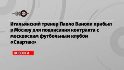 Антонио Конт - Дмитрий Зеленов - Паоло Ваноль - Итальянский тренер Паоло Ваноли прибыл в Москву для подписания контракта с московским футбольным клубом «Спартак» - echo.msk.ru - Москва - Италия