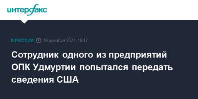 Сотрудник одного из предприятий ОПК Удмуртии попытался передать сведения США - interfax.ru - Москва - Россия - США - респ. Удмуртия - Удмуртия