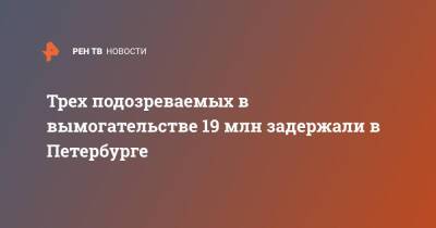 Трех подозреваемых в вымогательстве 19 млн задержали в Петербурге - ren.tv - Россия - Санкт-Петербург - Санкт-Петербург