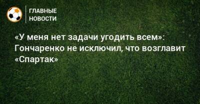 Виктор Гончаренко - «У меня нет задачи угодить всем»: Гончаренко не исключил, что возглавит «Спартак» - bombardir.ru - Краснодар