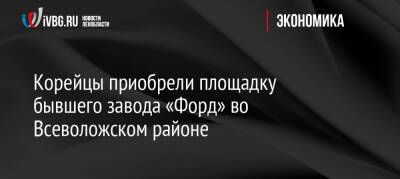 Александр Дрозденко - Ford - Корейцы приобрели площадку бывшего завода «Форд» во Всеволожском районе - ivbg.ru - Украина - Ленинградская обл. - Набережные Челны - р-н Всеволожский - Всеволожск