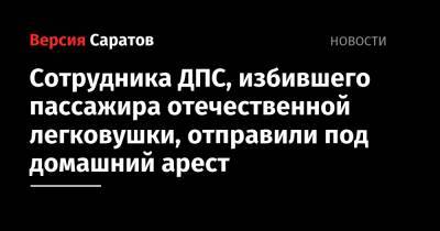 Сотрудника ДПС, избившего пассажира отечественной легковушки, отправили под домашний арест - nversia.ru - Россия - Саратовская обл.