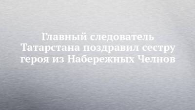 Главный следователь Татарстана поздравил сестру героя из Набережных Челнов - chelny-izvest.ru - респ. Татарстан - Набережные Челны - Казань