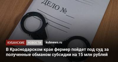 В Краснодарском крае фермер пойдет под суд за полученные обманом субсидии на 15 млн рублей - kubnews.ru - Краснодарский край