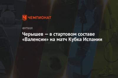 Денис Черышев - Черышев — в стартовом составе «Валенсии» на матч Кубка Испании - championat.com - Испания
