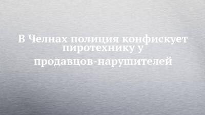 В Челнах полиция конфискует пиротехнику у продавцов-нарушителей - chelny-izvest.ru - Набережные Челны