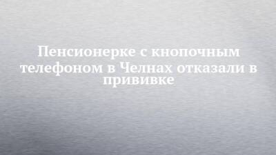Пенсионерке с кнопочным телефоном в Челнах отказали в прививке - chelny-izvest.ru - Набережные Челны