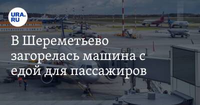 В Шереметьево загорелась машина с едой для пассажиров - ura.news - Москва - Ереван