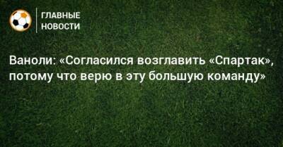 Паоло Ваноль - Ваноли: «Согласился возглавить «Спартак», потому что верю в эту большую команду» - bombardir.ru - Россия