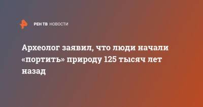 Археолог заявил, что люди начали «портить» природу 125 тысяч лет назад - ren.tv - Голландия