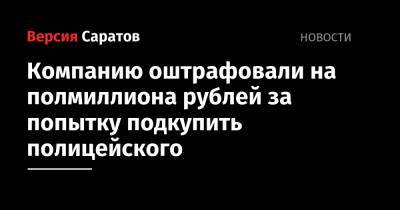 Компанию оштрафовали на полмиллиона рублей за попытку подкупить полицейского - nversia.ru - Саратовская обл.