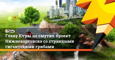 Наталья Комарова - Главу Югры несмутил проект Нижневартовска состранными гигантскими грибами - ridus.ru - Югра - Нижневартовск