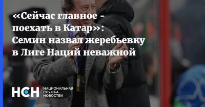 Юрий Семин - «Сейчас главное - поехать в Катар»: Семин назвал жеребьевку в Лиге Наций неважной - nsn.fm - Израиль - Катар - Исландия - Албания