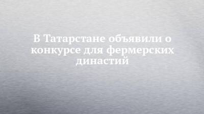 В Татарстане объявили о конкурсе для фермерских династий - chelny-izvest.ru - респ. Татарстан - Казань