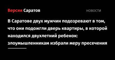 В Саратове двух мужчин подозревают в том, что они подожгли дверь квартиры, в которой находился двухлетний ребенок: злоумышленникам избрали меру пресечения - nversia.ru - Саратов