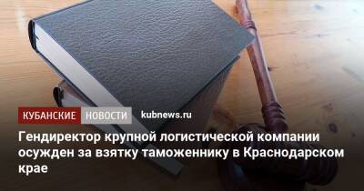 Гендиректор крупной логистической компании осужден за взятку таможеннику в Краснодарском крае - kubnews.ru - Россия - Краснодарский край