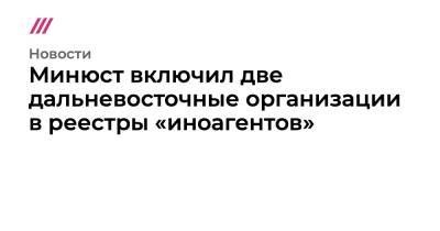 Минюст включил две дальневосточные организации в реестры «иноагентов» - tvrain.ru - Россия
