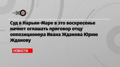 Алексей Навальный - Иван Жданов - Юрий Жданов - Суд в Нарьян-Маре в это воскресенье начнет оглашать приговор отцу оппозиционера Ивана Жданова Юрию Жданову - echo.msk.ru - Ростов-На-Дону - окр.Ненецкий