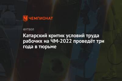 Катарский критик условий труда рабочих на ЧМ-2022 проведёт три года в тюрьме - championat.com - Катар