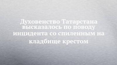 Духовенство Татарстана высказалось по поводу инцидента со спиленным на кладбище крестом - chelny-izvest.ru - респ. Татарстан - Набережные Челны