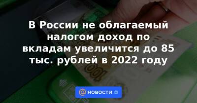 В России не облагаемый налогом доход по вкладам увеличится до 85 тыс. рублей в 2022 году - news.mail.ru - Россия