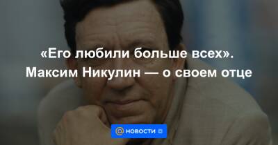 «Его любили больше всех». Максим Никулин — о своем отце - news.mail.ru