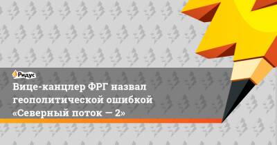 Роберт Хабек - Вице-канцлер ФРГ назвал геополитической ошибкой «Северный поток— 2» - ridus.ru - Австрия - Германия