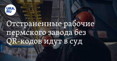 Отстраненные рабочие пермского завода без QR-кодов идут в суд - ura.news - Пермский край