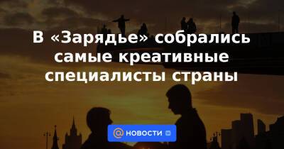 Сергей Новиков - В «Зарядье» собрались самые креативные специалисты страны - news.mail.ru - Россия - Китай - Саудовская Аравия