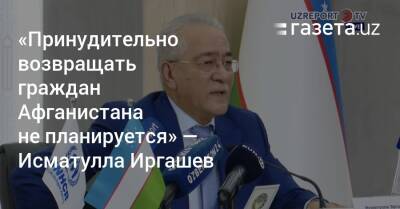 «Принудительно возвращать граждан Афганистана не планируется» — Исматулла Иргашев - gazeta.uz - США - Узбекистан - Афганистан