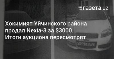 Хокимият Уйчинского района продал Nexia-3 за $3000. Итоги аукциона пересмотрят - gazeta.uz - Узбекистан