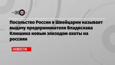Владислав Клюшин - Посольство России в Швейцарии называет выдачу предпринимателя Владислава Клюшина новым эпизодом охоты на россиян - echo.msk.ru - Россия - США - Вашингтон - Швейцария