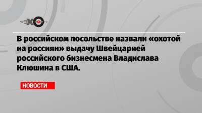 Владислав Клюшин - В российском посольстве назвали «охотой на россиян» выдачу Швейцарией российского бизнесмена Владислава Клюшина в США. - echo.msk.ru - Россия - США - Швейцария