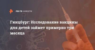 Александр Гинцбург - Гинцбург: Исследование вакцины для детей займет примерно три месяца - ren.tv