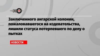 Заключенного ангарской колонии, пожаловавшегося на издевательства, лишили статуса потерпевшего по делу о пытках - echo.msk.ru