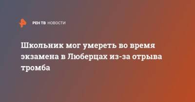 Школьник мог умереть во время экзамена в Люберцах из-за отрыва тромба - ren.tv - Московская обл. - Московская область