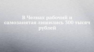 В Челнах рабочий и самозанятая лишились 300 тысяч рублей - chelny-izvest.ru - Украина - Набережные Челны
