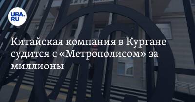 Китайская компания в Кургане судится с «Метрополисом» за миллионы - ura.news - Китай - Курганская обл.
