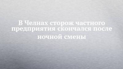 В Челнах сторож частного предприятия скончался после ночной смены - chelny-izvest.ru - Набережные Челны